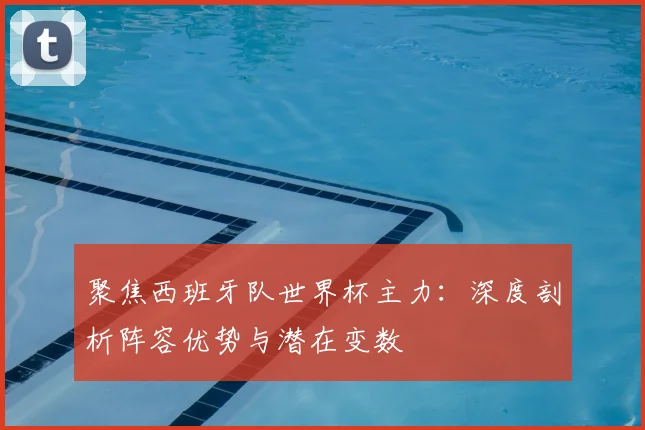 聚焦西班牙队世界杯主力：深度剖析阵容优势与潜在变数