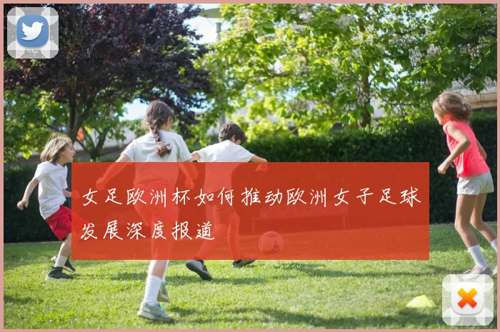 女足欧洲杯如何推动欧洲女子足球发展深度报道